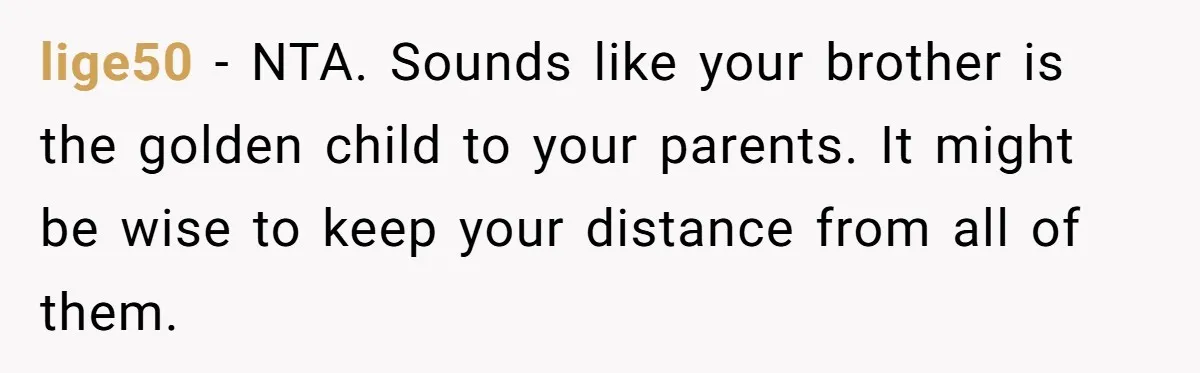 lige50 − NTA. Sounds like your brother is the golden child to your parents. It might be wise to keep your distance from all of them.