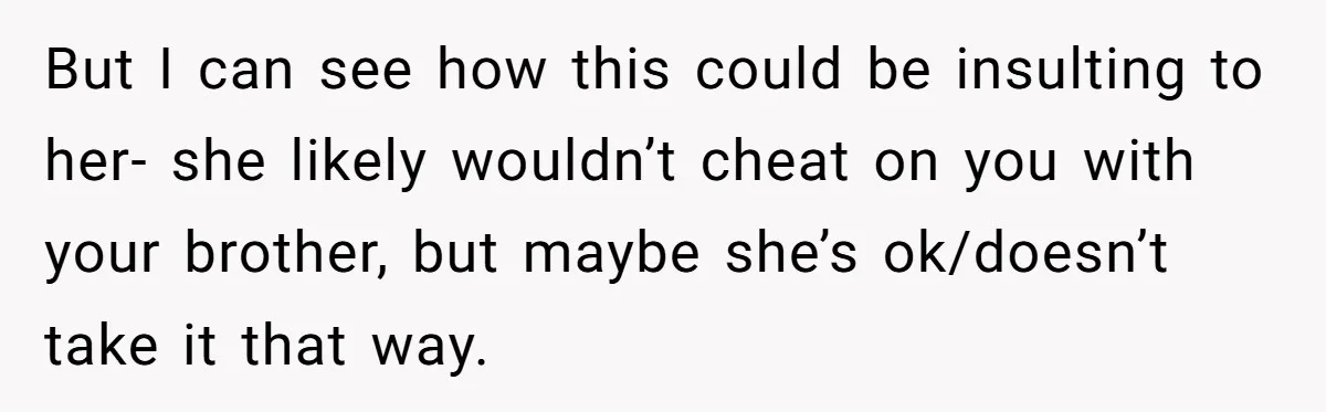 But I can see how this could be insulting to her- she likely wouldn’t cheat on you with your brother, but maybe she’s ok/doesn’t take it that way.