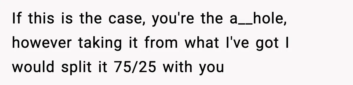 If this is the case, you're the a__hole, however taking it from what I've got I would split it 75/25 with you