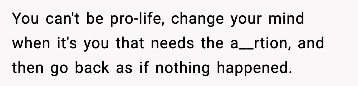 You can't be pro-life, change your mind when it's you that needs the a__rtion, and then go back as if nothing happened.