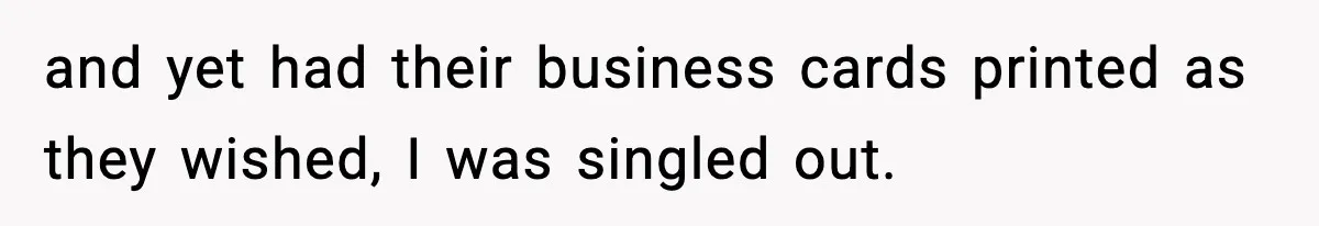 and yet had their business cards printed as they wished, I was singled out.