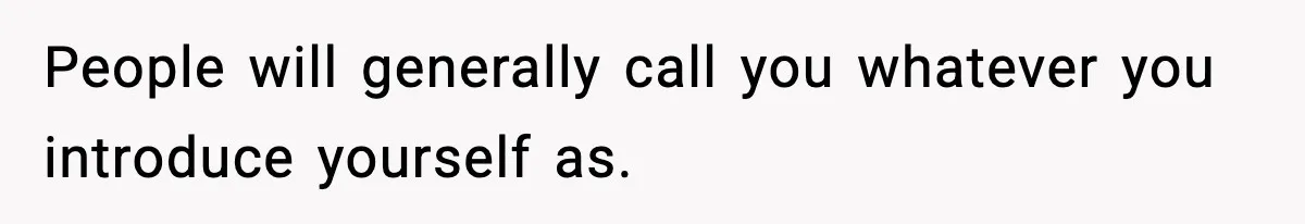 People will generally call you whatever you introduce yourself as.