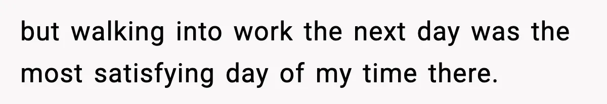 but walking into work the next day was the most satisfying day of my time there.