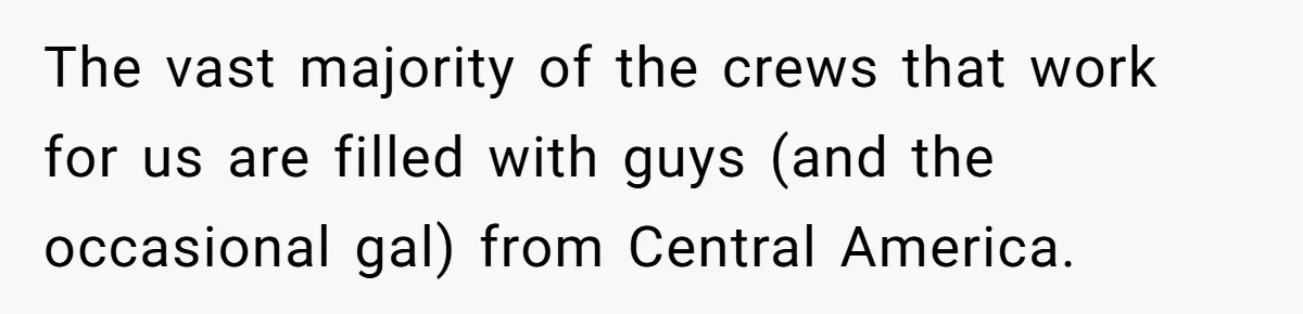 He Asked for “No Dirty Mexicans.” The Salesman Gave Him Exactly What He Asked For. The vast majority of the crews that work for us are filled with guys (and the occasional gal) from Central America.