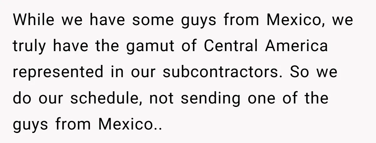 He Asked for “No Dirty Mexicans.” The Salesman Gave Him Exactly What He Asked For. While we have some guys from Mexico, we truly have the gamut of Central America represented in our subcontractors. So we do our schedule, not sending one of the guys...