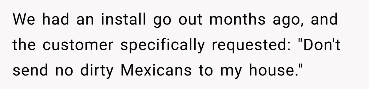 He Asked for “No Dirty Mexicans.” The Salesman Gave Him Exactly What He Asked For. We had an install go out months ago, and the customer specifically requested: "Don't send no dirty Mexicans to my house."