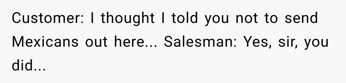 He Asked for “No Dirty Mexicans.” The Salesman Gave Him Exactly What He Asked For. Customer: I thought I told you not to send Mexicans out here... Salesman: Yes, sir, you did...