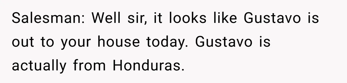 He Asked for “No Dirty Mexicans.” The Salesman Gave Him Exactly What He Asked For. Salesman: Well sir, it looks like Gustavo is out to your house today. Gustavo is actually from Honduras.