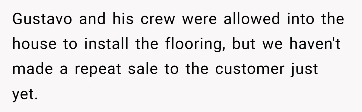He Asked for “No Dirty Mexicans.” The Salesman Gave Him Exactly What He Asked For. Gustavo and his crew were allowed into the house to install the flooring, but we haven't made a repeat sale to the customer just yet.