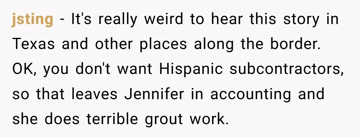 He Asked for “No Dirty Mexicans.” The Salesman Gave Him Exactly What He Asked For. jsting − It's really weird to hear this story in Texas and other places along the border. OK, you don't want Hispanic subcontractors, so that leaves Jennifer in accounting and...