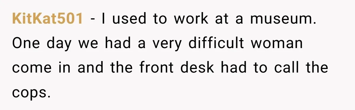 He Asked for “No Dirty Mexicans.” The Salesman Gave Him Exactly What He Asked For. KitKat501 − I used to work at a museum. One day we had a very difficult woman come in and the front desk had to call the cops.