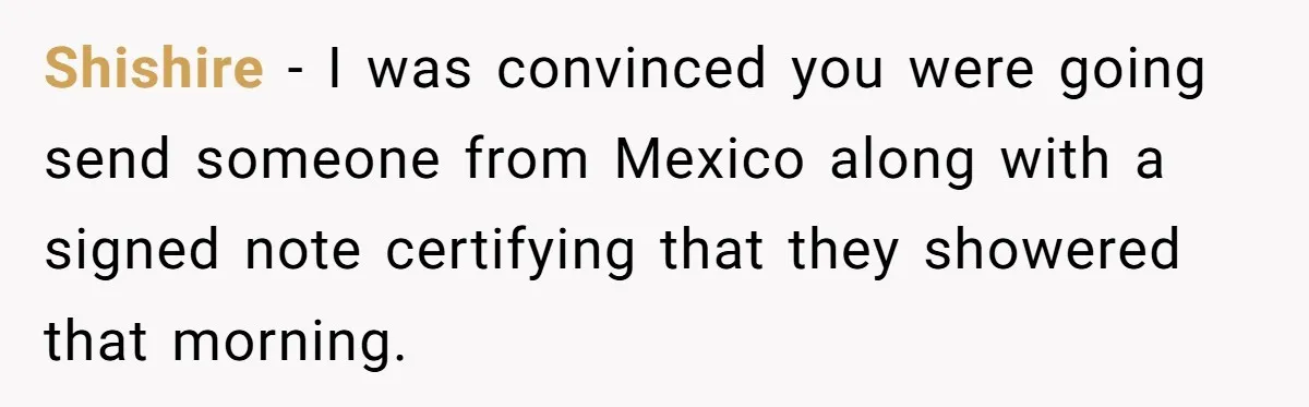He Asked for “No Dirty Mexicans.” The Salesman Gave Him Exactly What He Asked For. Shishire − I was convinced you were going send someone from Mexico along with a signed note certifying that they showered that morning.