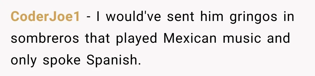 He Asked for “No Dirty Mexicans.” The Salesman Gave Him Exactly What He Asked For. CoderJoe1 − I would've sent him gringos in sombreros that played Mexican music and only spoke Spanish.