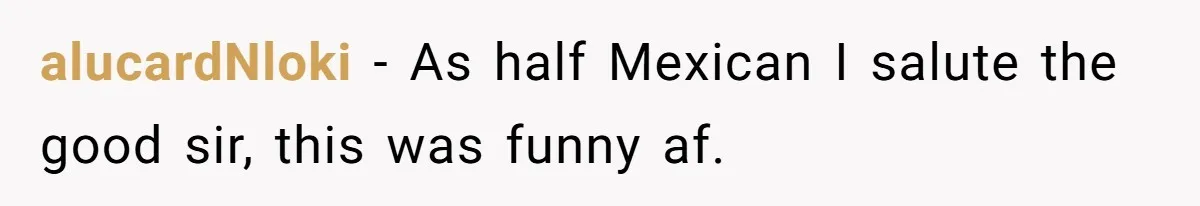 He Asked for “No Dirty Mexicans.” The Salesman Gave Him Exactly What He Asked For. alucardNloki − As half Mexican I salute the good sir, this was funny af.