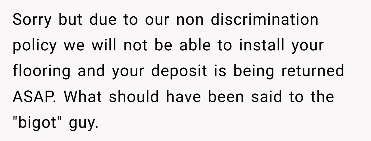 He Asked for “No Dirty Mexicans.” The Salesman Gave Him Exactly What He Asked For. Sorry but due to our non discrimination policy we will not be able to install your flooring and your deposit is being returned ASAP. What should have been said to...
