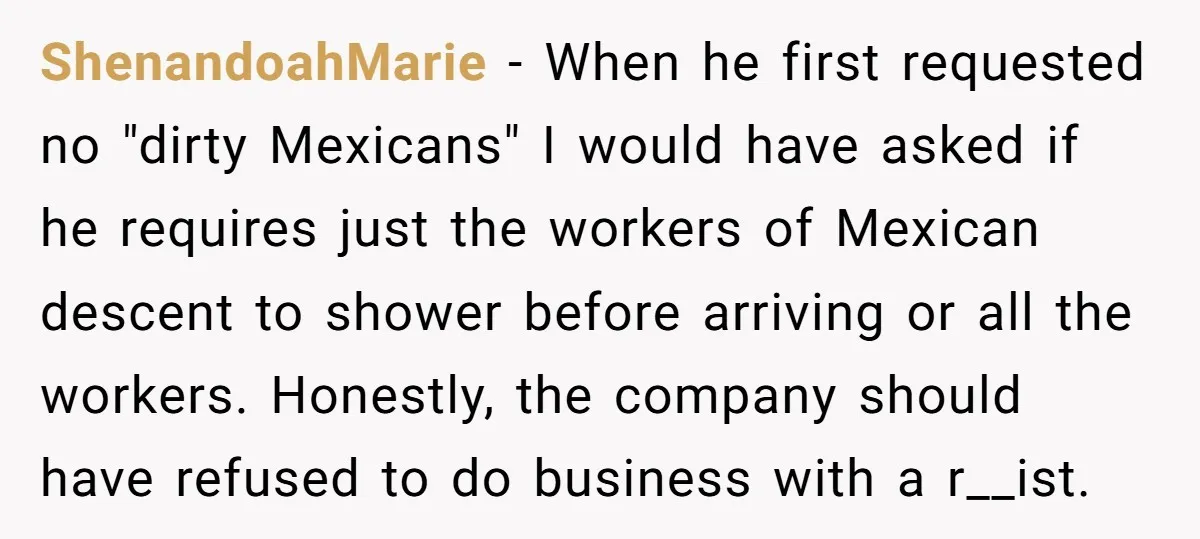 He Asked for “No Dirty Mexicans.” The Salesman Gave Him Exactly What He Asked For. ShenandoahMarie − When he first requested no "dirty Mexicans" I would have asked if he requires just the workers of Mexican descent to shower before arriving or all the workers....