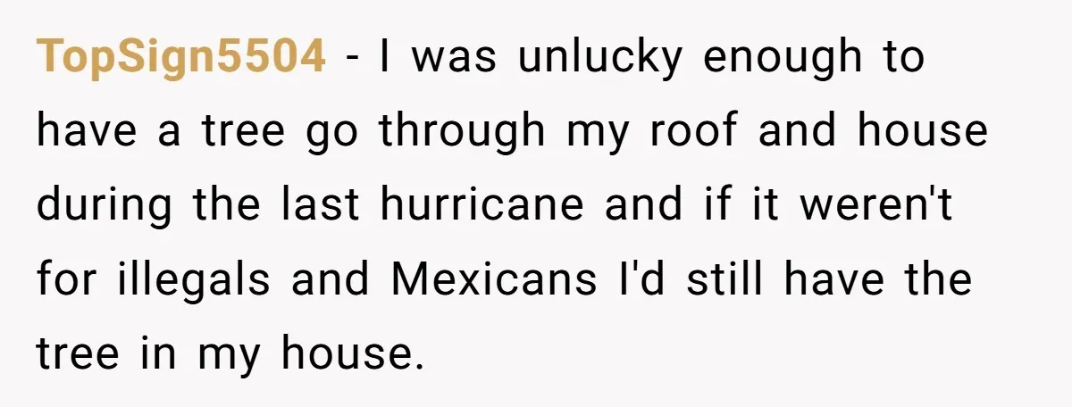 He Asked for “No Dirty Mexicans.” The Salesman Gave Him Exactly What He Asked For. TopSign5504 − I was unlucky enough to have a tree go through my roof and house during the last hurricane and if it weren't for illegals and Mexicans I'd still...