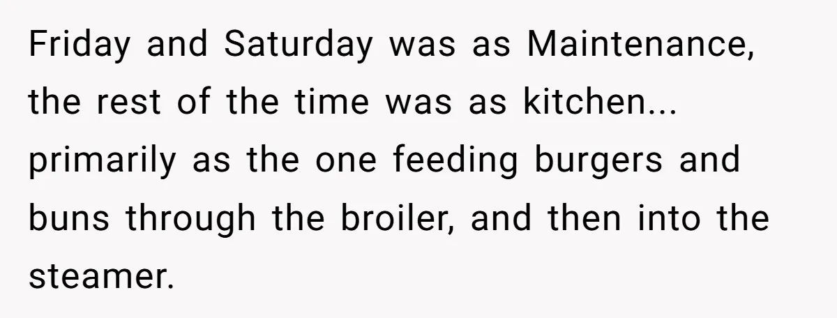 He Was Told Smoke Breaks Were Only for Smokers, So He Bought a Pack and Followed the Rules Friday and Saturday was as Maintenance, the rest of the time was as kitchen... primarily as the one feeding burgers and buns through the broiler, and then into the steamer.