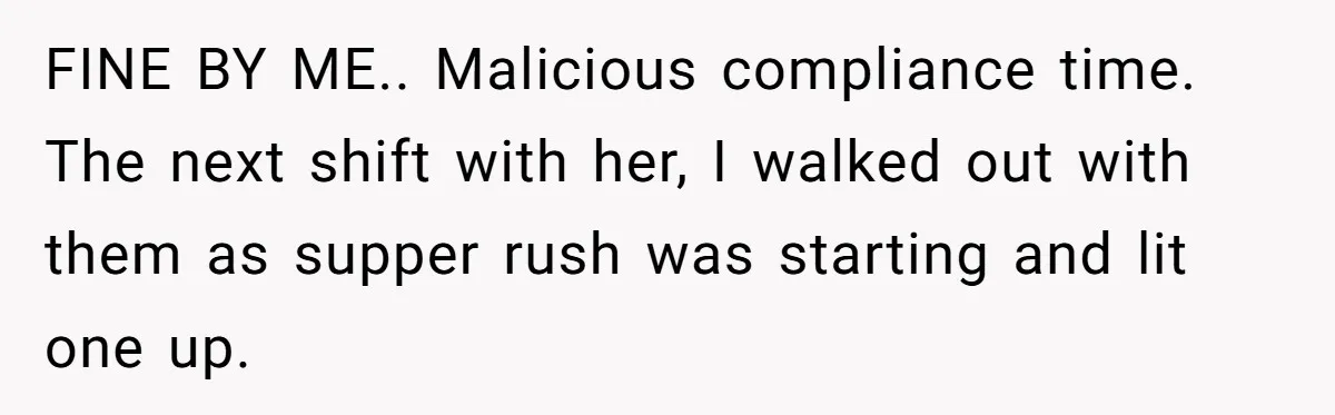 He Was Told Smoke Breaks Were Only for Smokers, So He Bought a Pack and Followed the Rules FINE BY ME.. Malicious compliance time. The next shift with her, I walked out with them as supper rush was starting and lit one up.