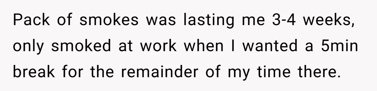 He Was Told Smoke Breaks Were Only for Smokers, So He Bought a Pack and Followed the Rules Pack of smokes was lasting me 3-4 weeks, only smoked at work when I wanted a 5min break for the remainder of my time there.