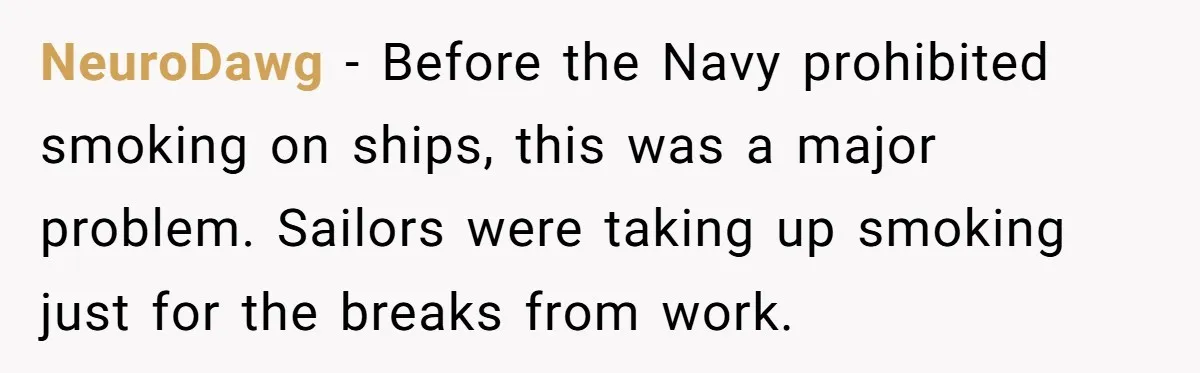 He Was Told Smoke Breaks Were Only for Smokers, So He Bought a Pack and Followed the Rules NeuroDawg − Before the Navy prohibited smoking on ships, this was a major problem. Sailors were taking up smoking just for the breaks from work.