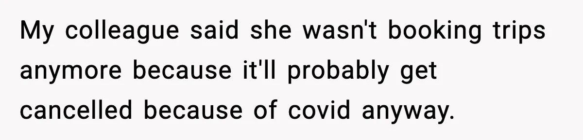 My colleague said she wasn't booking trips anymore because it'll probably get cancelled because of covid anyway.