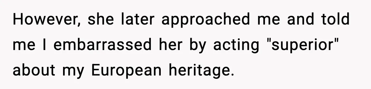 However, she later approached me and told me I embarrassed her by acting "superior" about my European heritage.