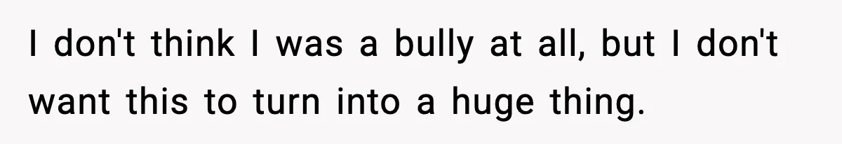 I don't think I was a bully at all, but I don't want this to turn into a huge thing.