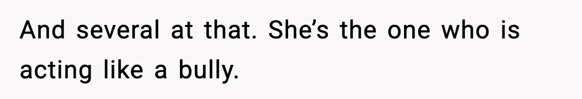 And several at that. She’s the one who is acting like a bully.