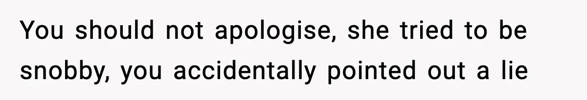You should not apologise, she tried to be snobby, you accidentally pointed out a lie