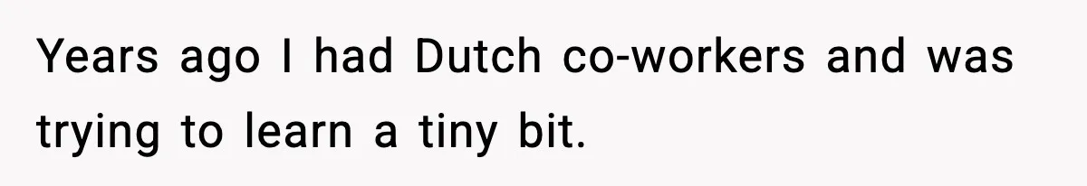Years ago I had Dutch co-workers and was trying to learn a tiny bit.