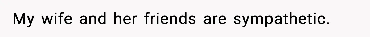 My wife and her friends are sympathetic.