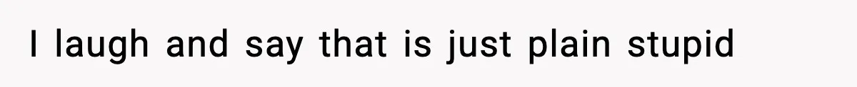 I laugh and say that is just plain stupid