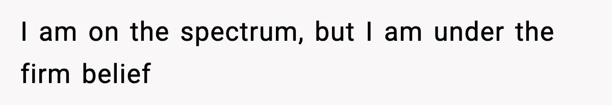 I am on the spectrum, but I am under the firm belief