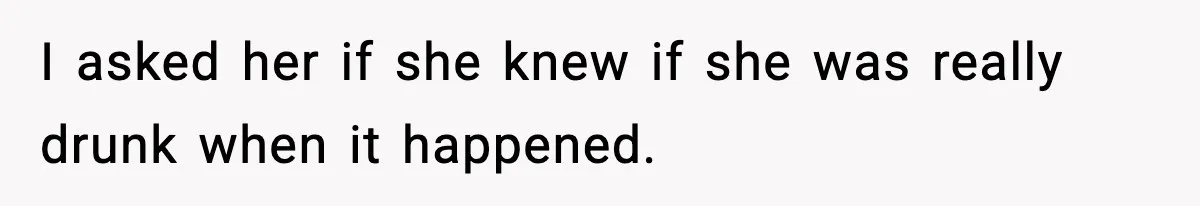 I asked her if she knew if she was really drunk when it happened.