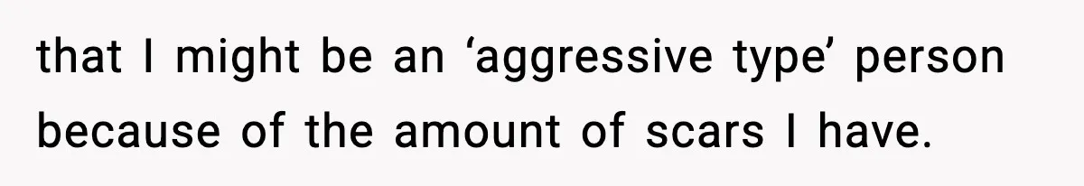 that I might be an ‘aggressive type’ person because of the amount of scars I have.