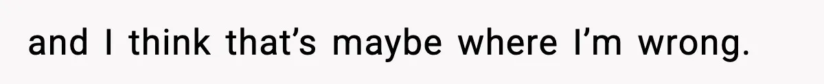 and I think that’s maybe where I’m wrong.