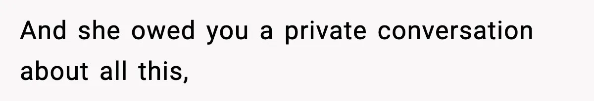 And she owed you a private conversation about all this,