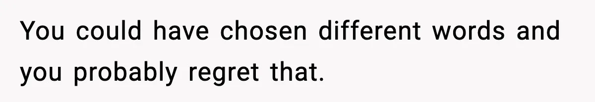 You could have chosen different words and you probably regret that.