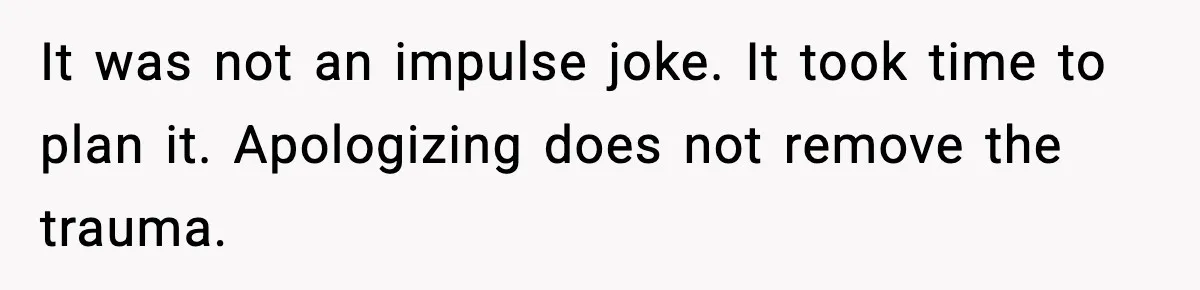 It was not an impulse joke. It took time to plan it. Apologizing does not remove the trauma.