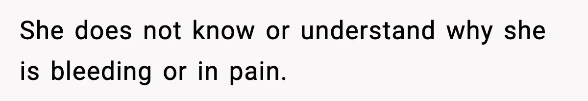 She does not know or understand why she is bleeding or in pain.
