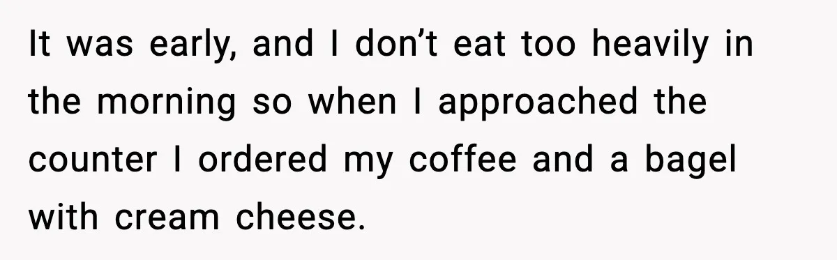 It was early, and I don’t eat too heavily in the morning so when I approached the counter I ordered my coffee and a bagel with cream cheese.