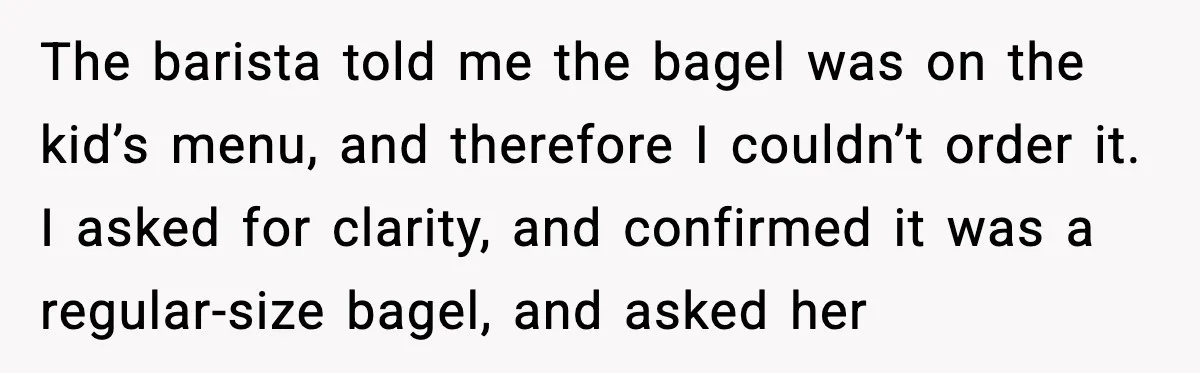 The barista told me the bagel was on the kid’s menu, and therefore I couldn’t order it. I asked for clarity, and confirmed it was a regular-size bagel, and asked...