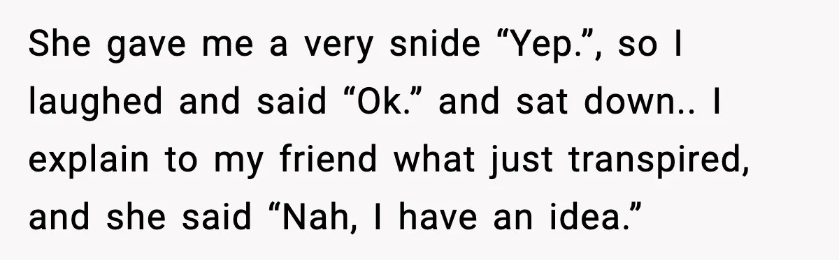 She gave me a very snide “Yep.”, so I laughed and said “Ok.” and sat down.. I explain to my friend what just transpired, and she said “Nah, I have...