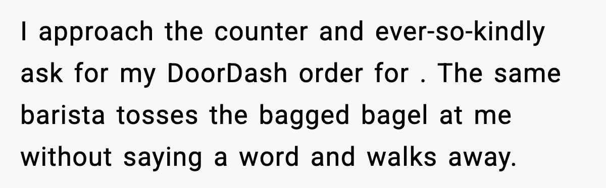I approach the counter and ever-so-kindly ask for my DoorDash order for . The same barista tosses the bagged bagel at me without saying a word and walks away.