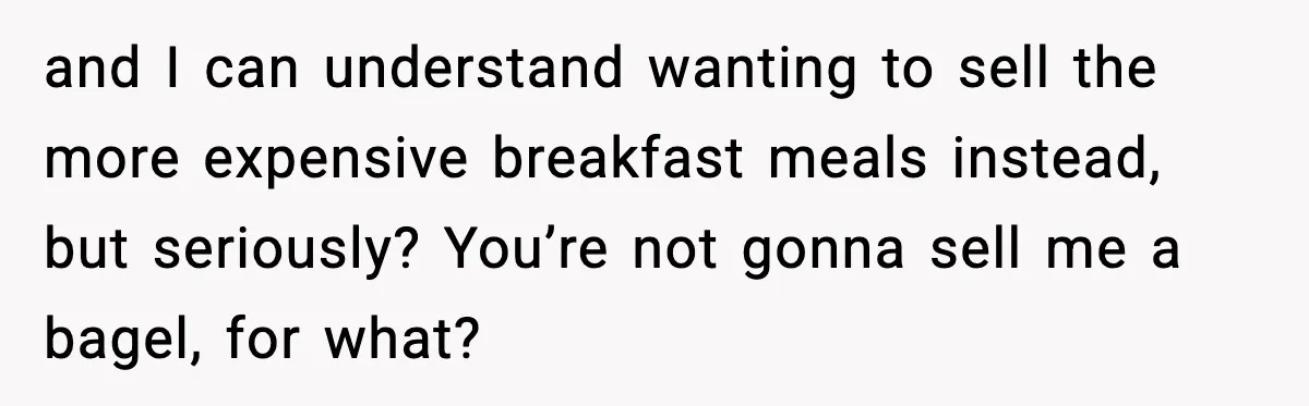 and I can understand wanting to sell the more expensive breakfast meals instead, but seriously? You’re not gonna sell me a bagel, for what?