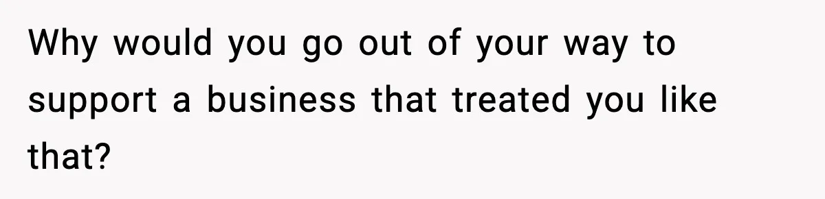 Why would you go out of your way to support a business that treated you like that?