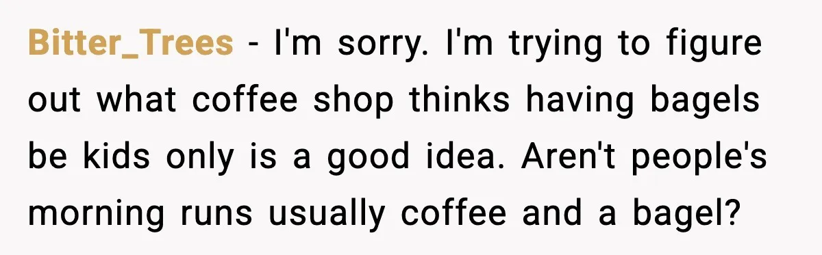 Bitter_Trees - I'm sorry. I'm trying to figure out what coffee shop thinks having bagels be kids only is a good idea. Aren't people's morning runs usually coffee and a...