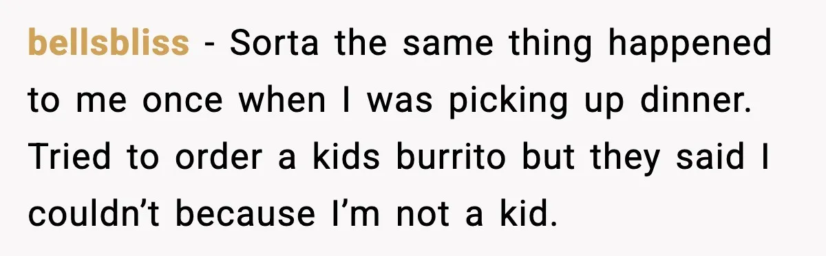 bellsbliss - Sorta the same thing happened to me once when I was picking up dinner. Tried to order a kids burrito but they said I couldn’t because I’m not...