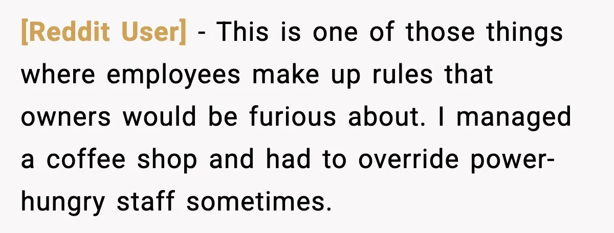 [Reddit User] - This is one of those things where employees make up rules that owners would be furious about. I managed a coffee shop and had to override power-hungry...